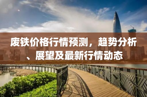 废铁价格行情预测，趋势分析、展望及最新行情动态