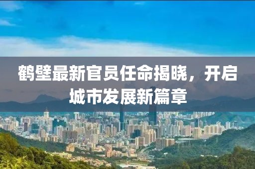 鹤壁最新官员任命揭晓，开启城市发展新篇章
