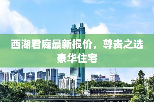 西湖君庭最新报价，尊贵之选豪华住宅