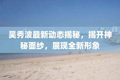 吴秀波最新动态揭秘，揭开神秘面纱，展现全新形象