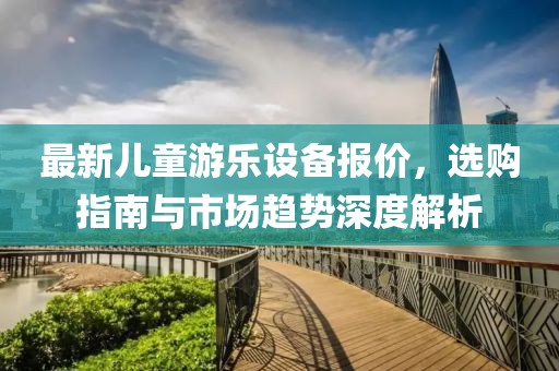 最新儿童游乐设备报价，选购指南与市场趋势深度解析