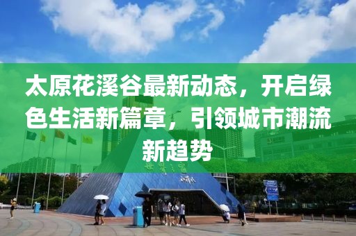 太原花溪谷最新动态，开启绿色生活新篇章，引领城市潮流新趋势