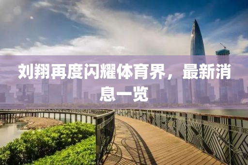 刘翔再度闪耀体育界，最新消息一览