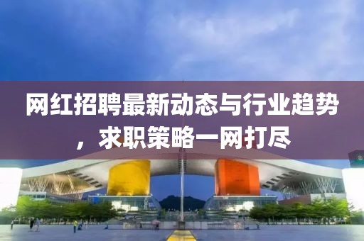 网红招聘最新动态与行业趋势，求职策略一网打尽