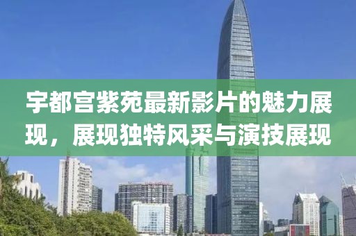 宇都宫紫苑最新影片的魅力展现，展现独特风采与演技展现