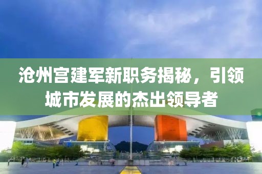沧州宫建军新职务揭秘，引领城市发展的杰出领导者