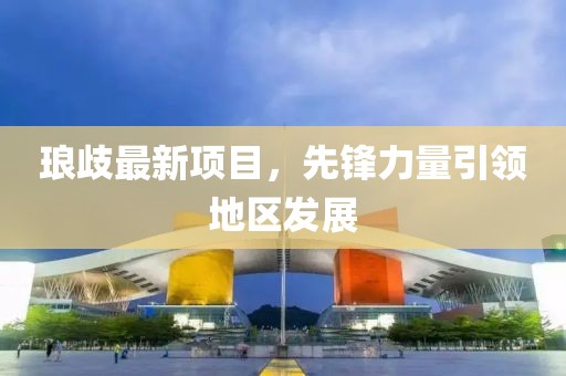 琅歧最新项目，先锋力量引领地区发展