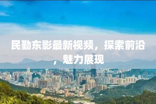 民勤东影最新视频，探索前沿，魅力展现