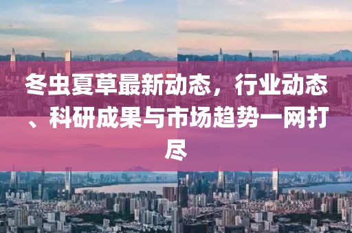 冬虫夏草最新动态，行业动态、科研成果与市场趋势一网打尽
