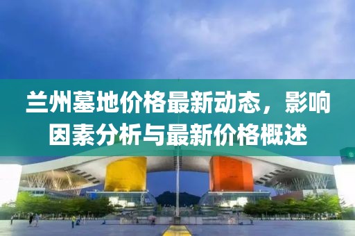 兰州墓地价格最新动态，影响因素分析与最新价格概述