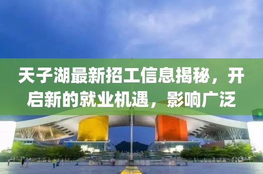 天子湖最新招工信息揭秘，开启新的就业机遇，影响广泛