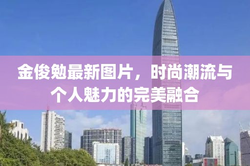 金俊勉最新图片，时尚潮流与个人魅力的完美融合