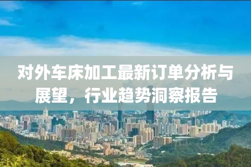 对外车床加工最新订单分析与展望，行业趋势洞察报告