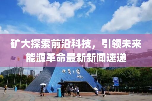 矿大探索前沿科技，引领未来能源革命最新新闻速递