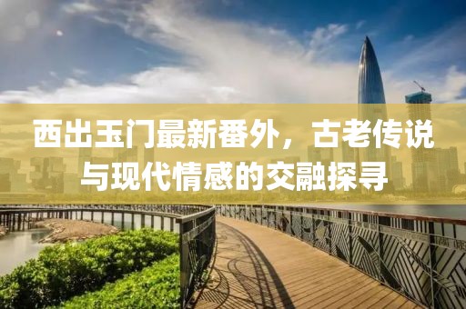 西出玉门最新番外，古老传说与现代情感的交融探寻