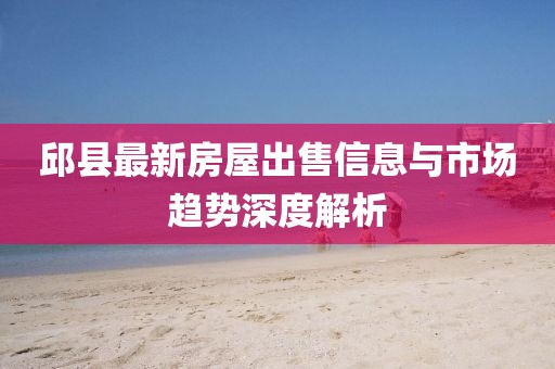 邱县最新房屋出售信息与市场趋势深度解析