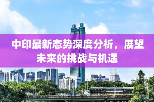 中印最新态势深度分析，展望未来的挑战与机遇