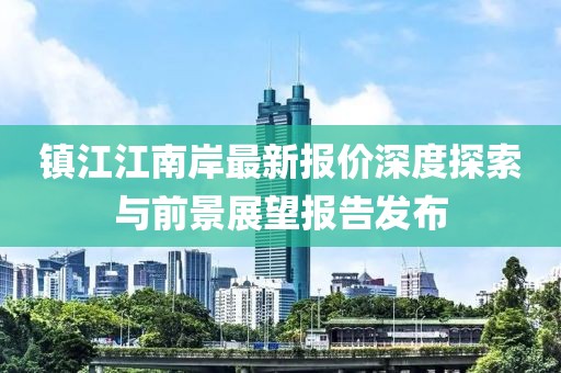 镇江江南岸最新报价深度探索与前景展望报告发布