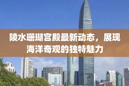 陵水珊瑚宫殿最新动态，展现海洋奇观的独特魅力
