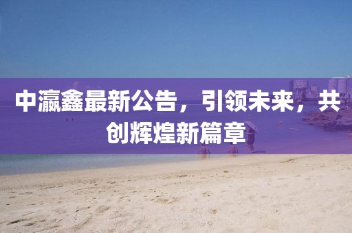 中瀛鑫最新公告，引领未来，共创辉煌新篇章