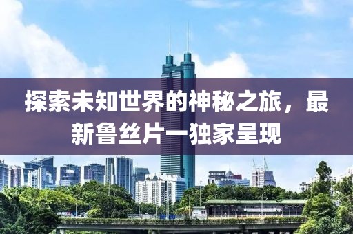 探索未知世界的神秘之旅，最新鲁丝片一独家呈现