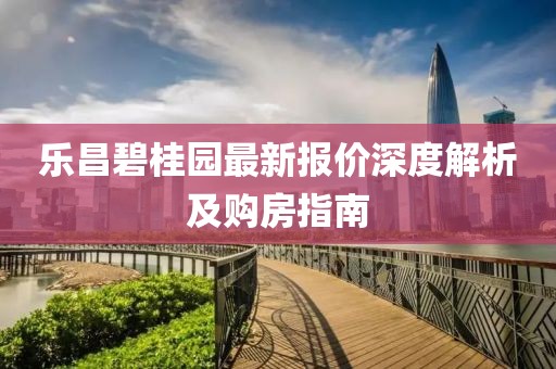 乐昌碧桂园最新报价深度解析及购房指南