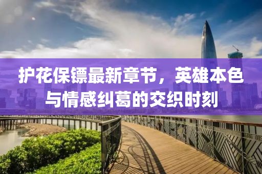 护花保镖最新章节，英雄本色与情感纠葛的交织时刻