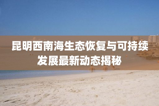 昆明西南海生态恢复与可持续发展最新动态揭秘