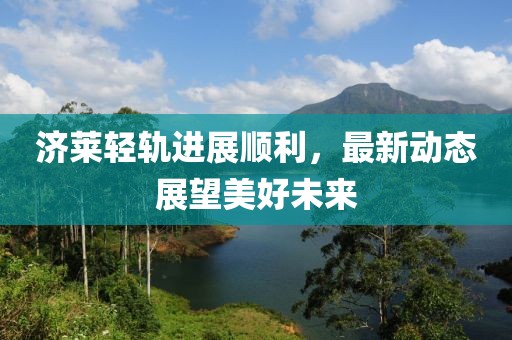 济莱轻轨进展顺利，最新动态展望美好未来