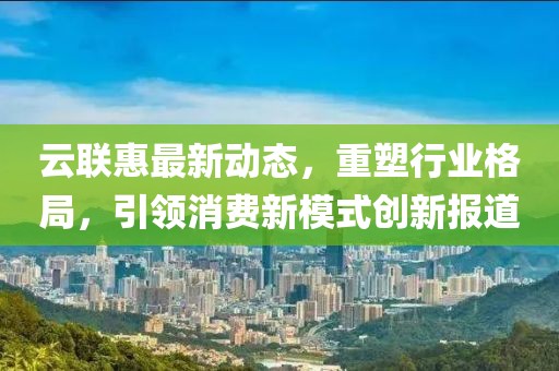 云联惠最新动态，重塑行业格局，引领消费新模式创新报道