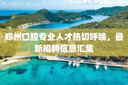 郑州口腔专业人才热切呼唤，最新招聘信息汇集