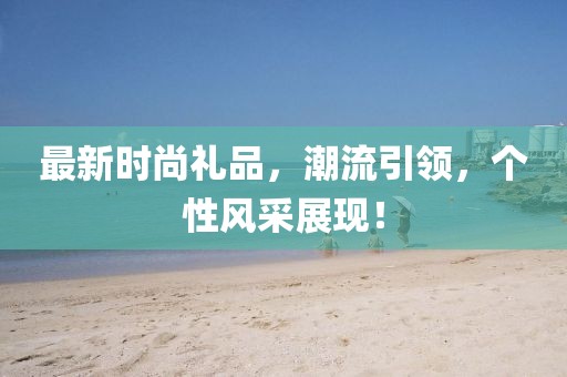 最新时尚礼品，潮流引领，个性风采展现！