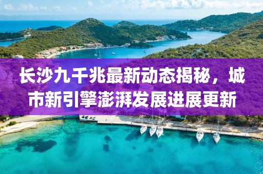 长沙九千兆最新动态揭秘，城市新引擎澎湃发展进展更新