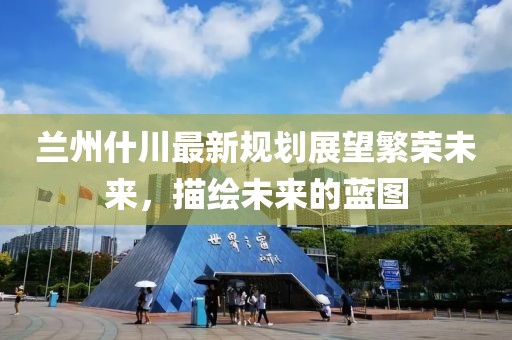 兰州什川最新规划展望繁荣未来，描绘未来的蓝图
