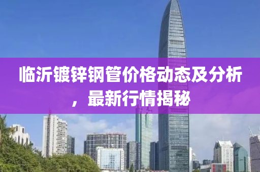 临沂镀锌钢管价格动态及分析，最新行情揭秘