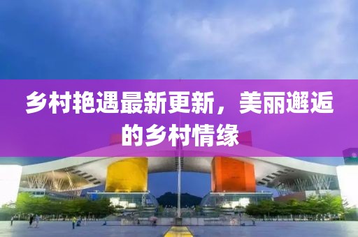 乡村艳遇最新更新，美丽邂逅的乡村情缘