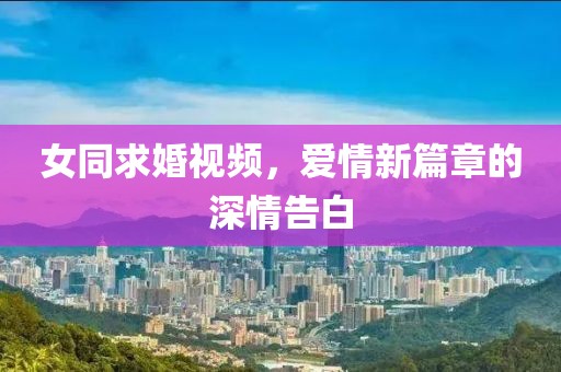 女同求婚视频，爱情新篇章的深情告白
