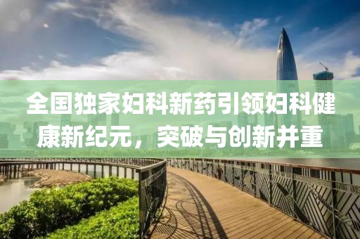 全国独家妇科新药引领妇科健康新纪元，突破与创新并重