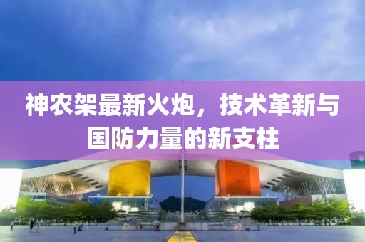 神农架最新火炮，技术革新与国防力量的新支柱