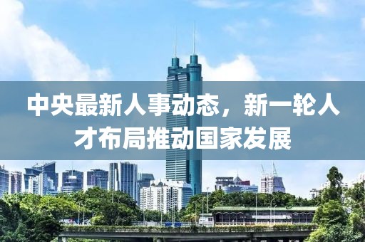 中央最新人事动态，新一轮人才布局推动国家发展