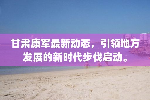 甘肃康军最新动态，引领地方发展的新时代步伐启动。