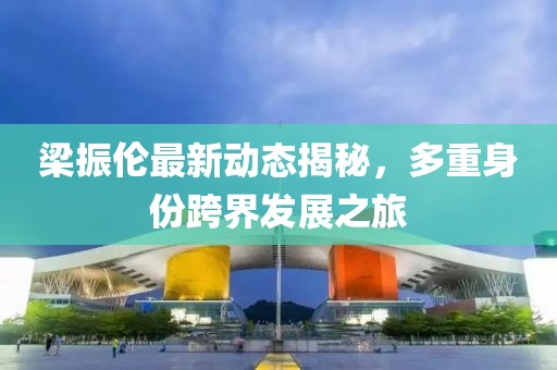 梁振伦最新动态揭秘，多重身份跨界发展之旅