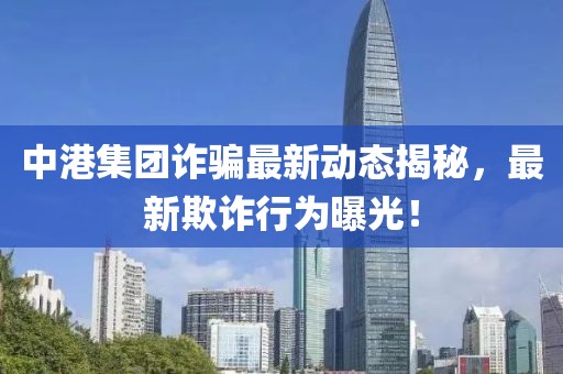 中港集团诈骗最新动态揭秘，最新欺诈行为曝光！