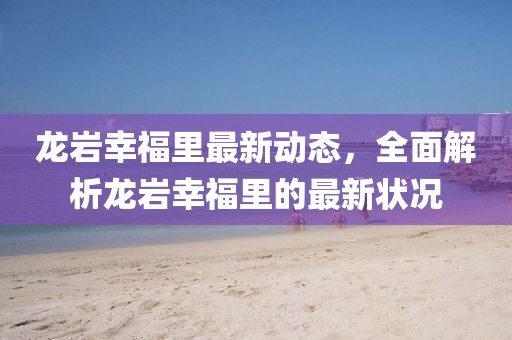 龙岩幸福里最新动态，全面解析龙岩幸福里的最新状况