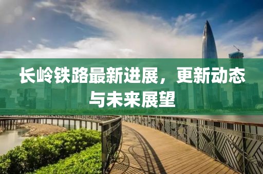 长岭铁路最新进展，更新动态与未来展望