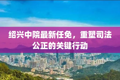 绍兴中院最新任免，重塑司法公正的关键行动