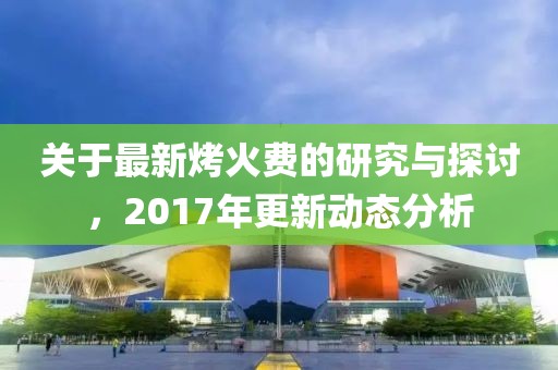 关于最新烤火费的研究与探讨，2017年更新动态分析