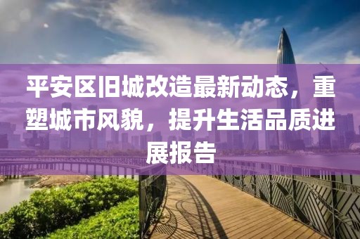 平安区旧城改造最新动态，重塑城市风貌，提升生活品质进展报告