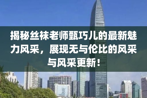揭秘丝袜老师甄巧儿的最新魅力风采，展现无与伦比的风采与风采更新！