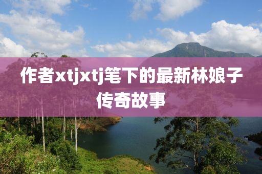 作者xtjxtj笔下的最新林娘子传奇故事